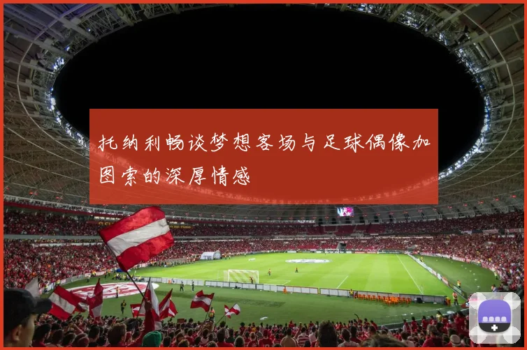 托纳利畅谈梦想客场与足球偶像加图索的深厚情感