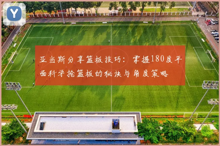 亚当斯分享篮板技巧：掌握180度平面科学抢篮板的秘诀与角度策略