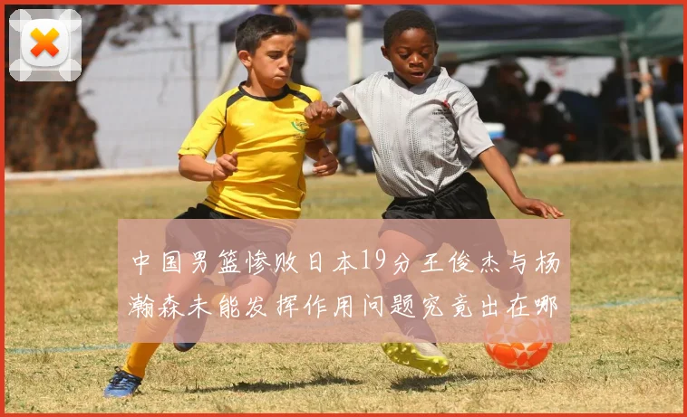中国男篮惨败日本19分王俊杰与杨瀚森未能发挥作用问题究竟出在哪儿