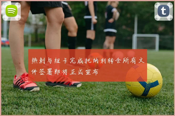 热刺与纽卡完成托纳利转会所有文件签署即将正式宣布