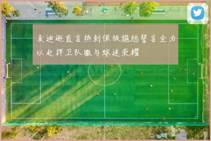 麦迪逊直言热刺保级尴尬誓言全力以赴捍卫队徽与球迷荣耀