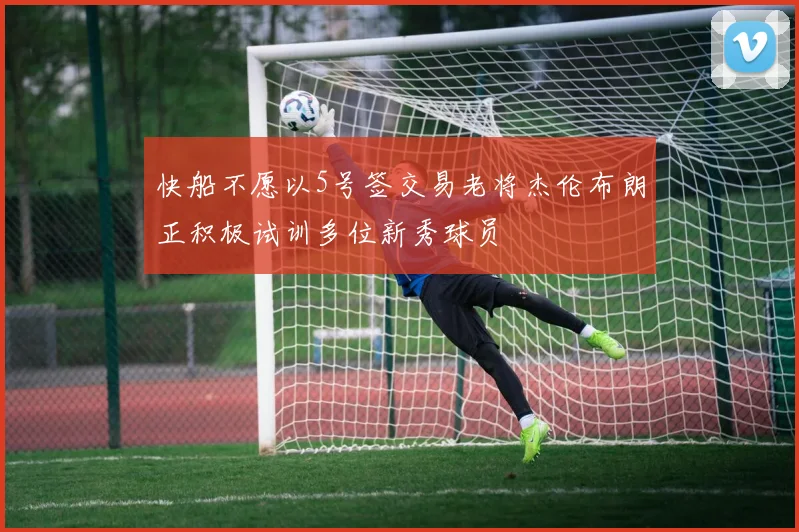 快船不愿以5号签交易老将杰伦布朗正积极试训多位新秀球员