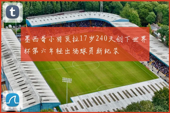 墨西哥小将莫拉17岁240天创下世界杯第六年轻出场球员新纪录