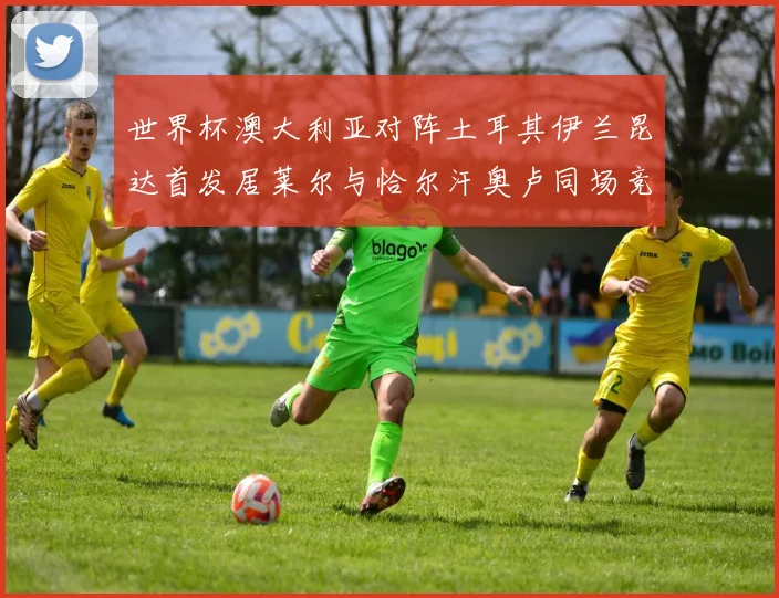 世界杯澳大利亚对阵土耳其伊兰昆达首发居莱尔与恰尔汗奥卢同场竞技