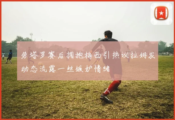 劳塔罗赛后拥抱梅西引热议拉姆发动态流露一丝嫉妒情绪