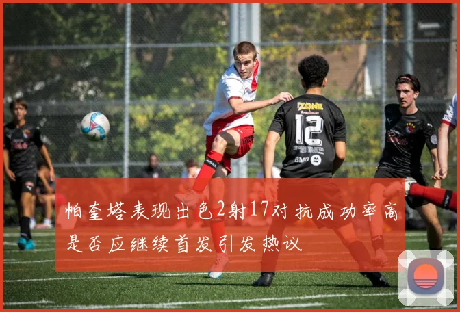 帕奎塔表现出色2射17对抗成功率高是否应继续首发引发热议