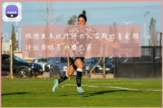 佩德里表达对阿尔瓦雷斯的喜爱期待优秀球员加盟巴萨