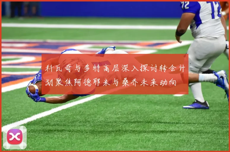 科瓦奇与多特高层深入探讨转会计划聚焦阿德耶米与桑乔未来动向