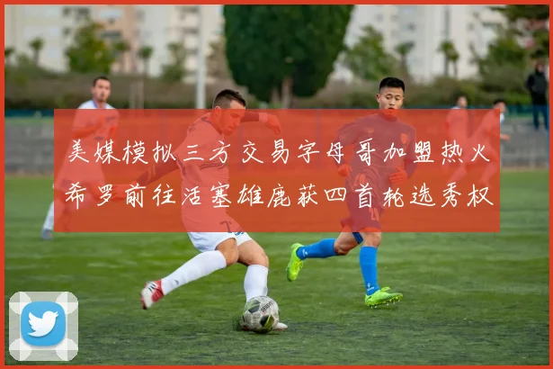 美媒模拟三方交易字母哥加盟热火希罗前往活塞雄鹿获四首轮选秀权与两次互换权