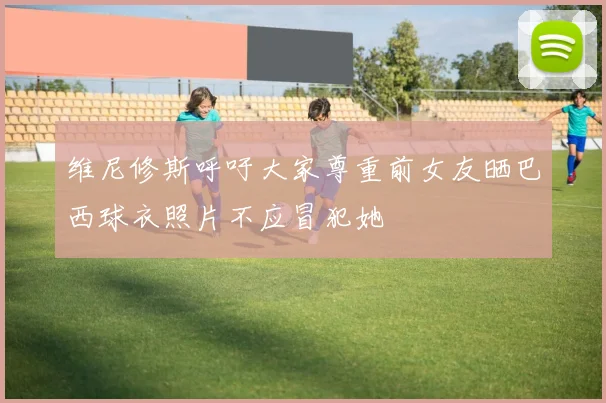 维尼修斯呼吁大家尊重前女友晒巴西球衣照片不应冒犯她