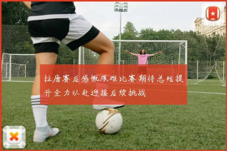 拉唐赛后感慨艰难比赛期待总结提升全力以赴迎接后续挑战