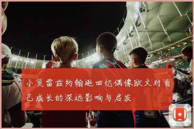 小莫雷兹约翰逊回忆偶像欧文对自己成长的深远影响与启发
