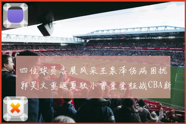 四位球员各展风采王泉泽伤病困扰郭昊文重返夏联小曾金金征战CBA新赛季