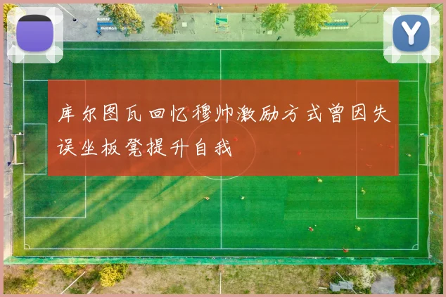 库尔图瓦回忆穆帅激励方式曾因失误坐板凳提升自我
