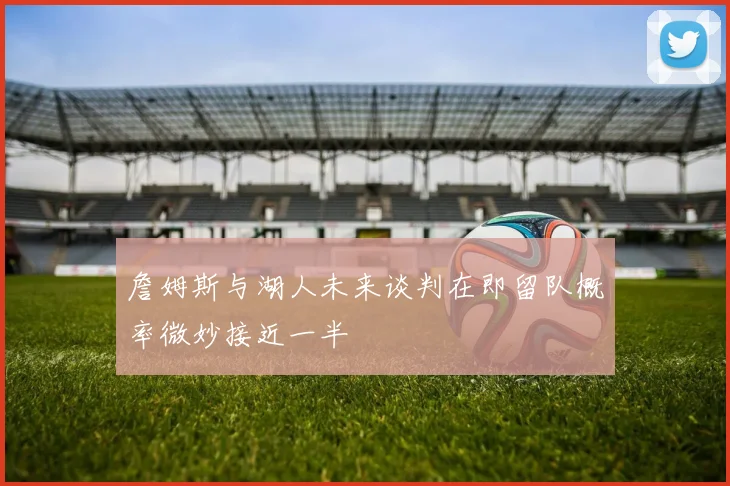 詹姆斯与湖人未来谈判在即留队概率微妙接近一半