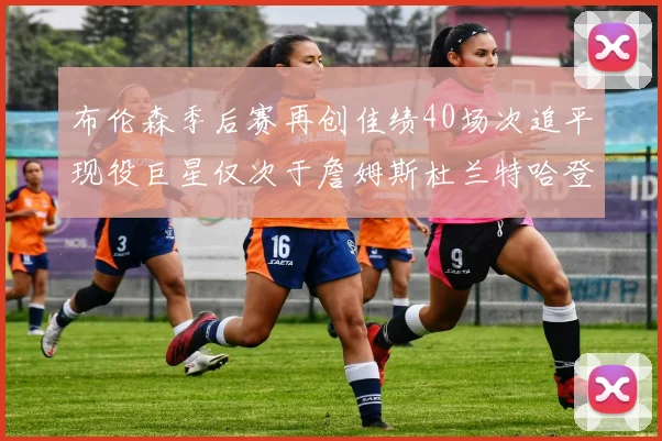 布伦森季后赛再创佳绩40场次追平现役巨星仅次于詹姆斯杜兰特哈登
