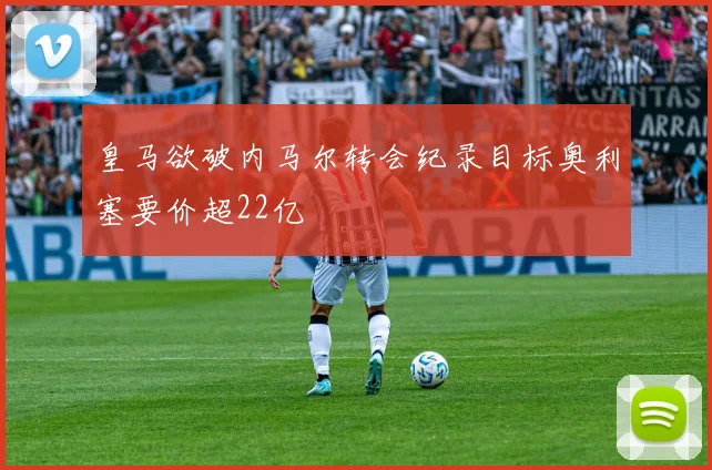 皇马欲破内马尔转会纪录目标奥利塞要价超22亿