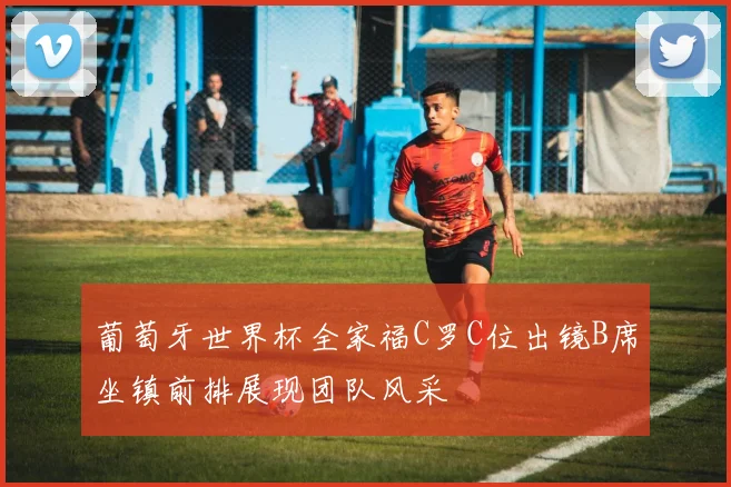 葡萄牙世界杯全家福C罗C位出镜B席坐镇前排展现团队风采
