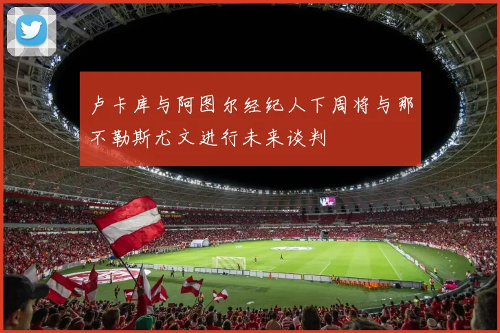 卢卡库与阿图尔经纪人下周将与那不勒斯尤文进行未来谈判