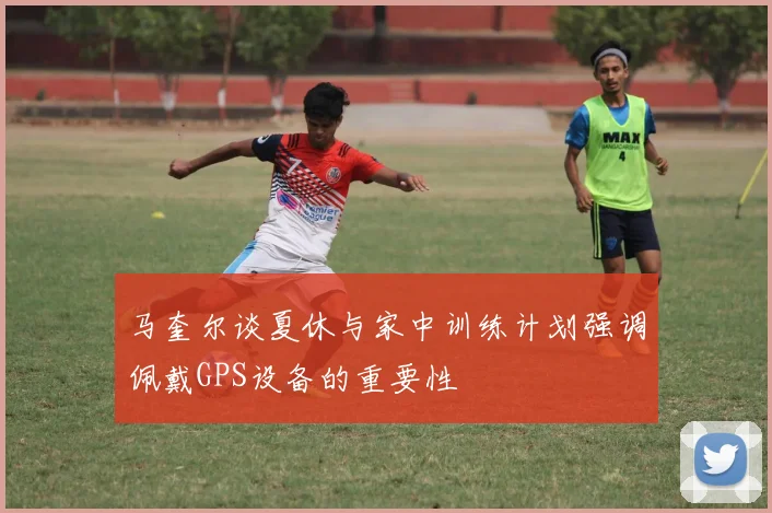 马奎尔谈夏休与家中训练计划强调佩戴GPS设备的重要性