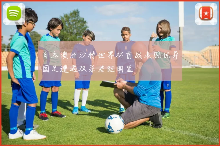 日本澳洲沙特世界杯首战表现优异国足遭遇双杀差距明显